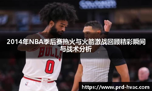 2014年NBA季后赛热火与火箭激战回顾精彩瞬间与战术分析